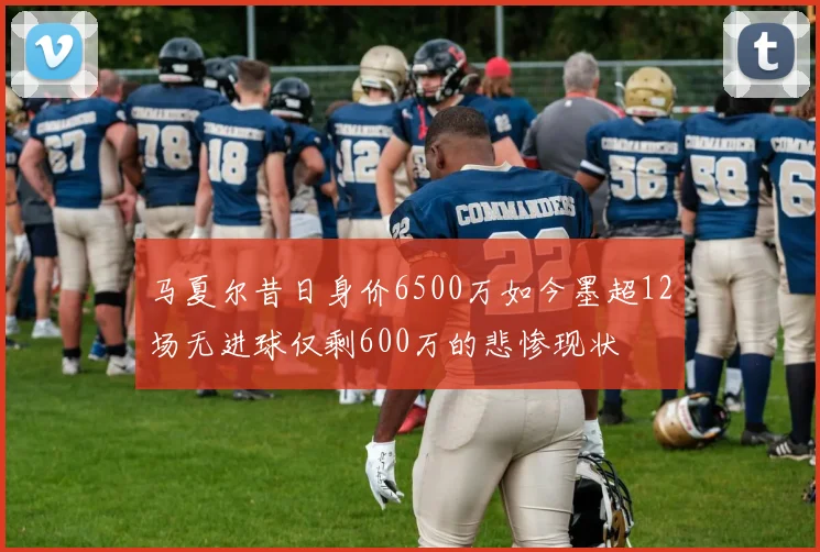 马夏尔昔日身价6500万如今墨超12场无进球仅剩600万的悲惨现状