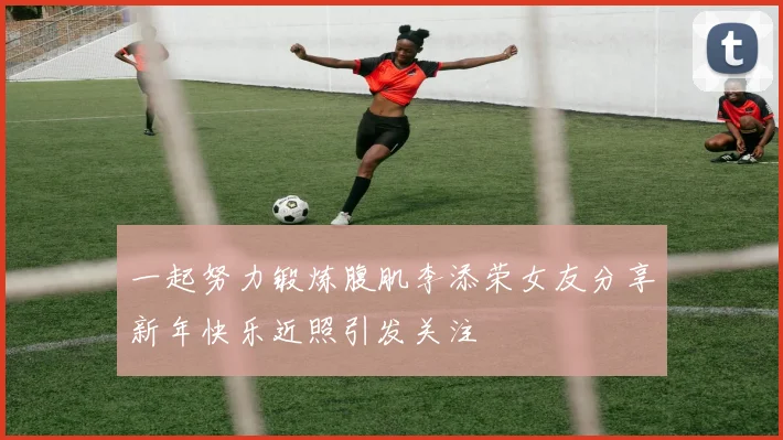 一起努力锻炼腹肌李添荣女友分享新年快乐近照引发关注