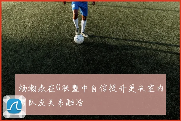 杨瀚森在G联盟中自信提升更衣室内与队友关系融洽