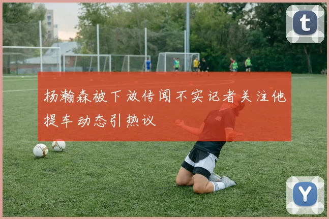 杨瀚森被下放传闻不实记者关注他提车动态引热议