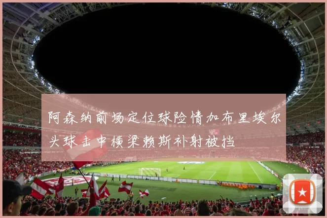 阿森纳前场定位球险情加布里埃尔头球击中横梁赖斯补射被挡