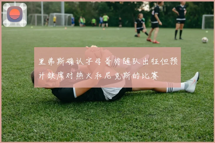 里弗斯确认字母哥将随队出征但预计缺席对热火和尼克斯的比赛
