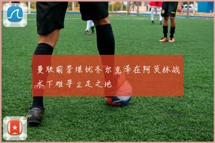 曼联前景堪忧齐尔克泽在阿莫林战术下难寻立足之地