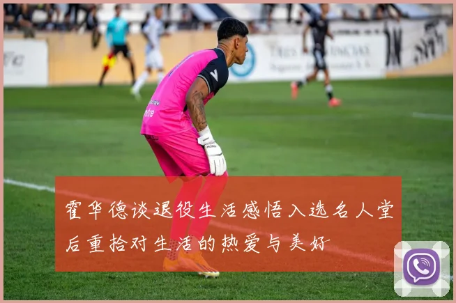 霍华德谈退役生活感悟入选名人堂后重拾对生活的热爱与美好