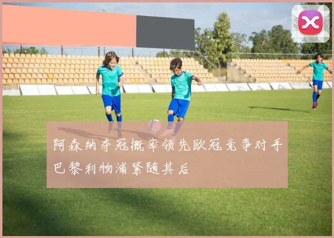 阿森纳夺冠概率领先欧冠竞争对手巴黎利物浦紧随其后