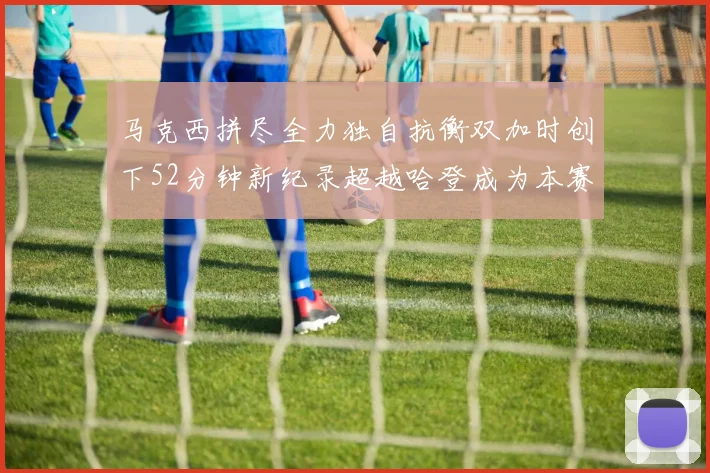 马克西拼尽全力独自抗衡双加时创下52分钟新纪录超越哈登成为本赛季联盟第一