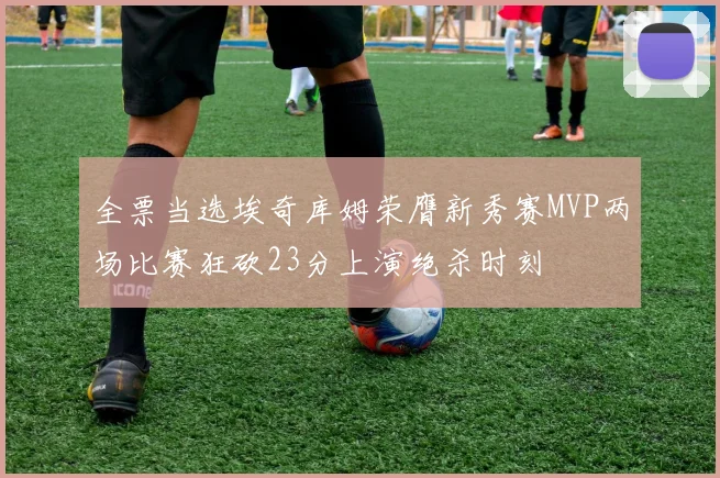 全票当选埃奇库姆荣膺新秀赛MVP两场比赛狂砍23分上演绝杀时刻