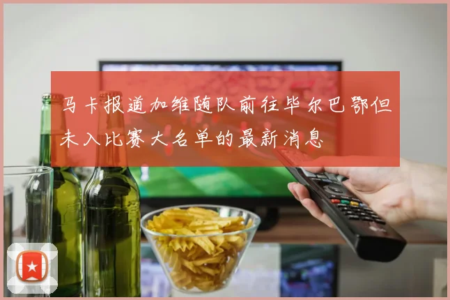 马卡报道加维随队前往毕尔巴鄂但未入比赛大名单的最新消息