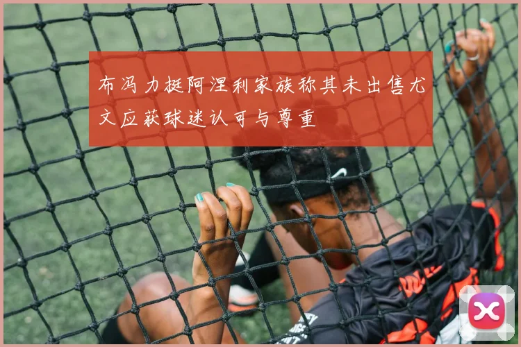 布冯力挺阿涅利家族称其未出售尤文应获球迷认可与尊重