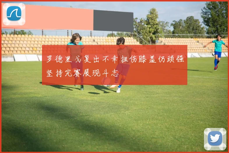 罗德里戈复出不幸扭伤膝盖仍顽强坚持完赛展现斗志