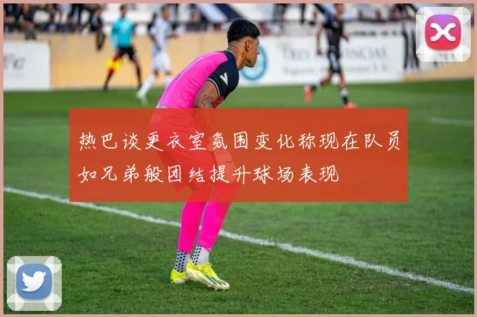 热巴谈更衣室氛围变化称现在队员如兄弟般团结提升球场表现