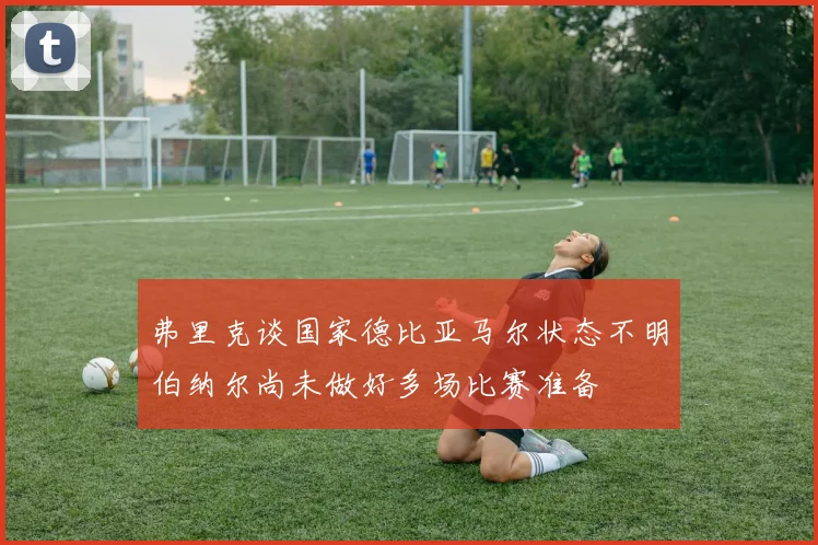 弗里克谈国家德比亚马尔状态不明伯纳尔尚未做好多场比赛准备