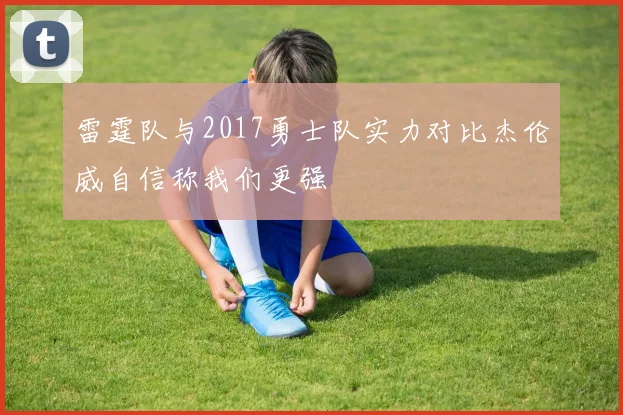 雷霆队与2017勇士队实力对比杰伦威自信称我们更强