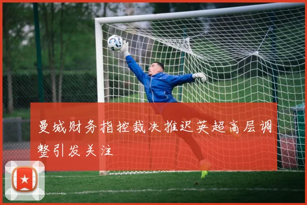 曼城财务指控裁决推迟英超高层调整引发关注