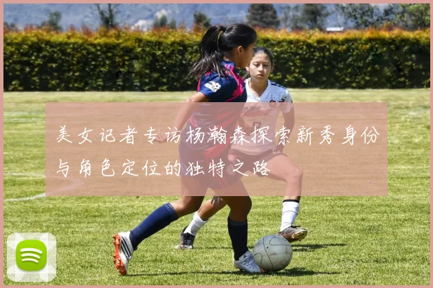 美女记者专访杨瀚森探索新秀身份与角色定位的独特之路