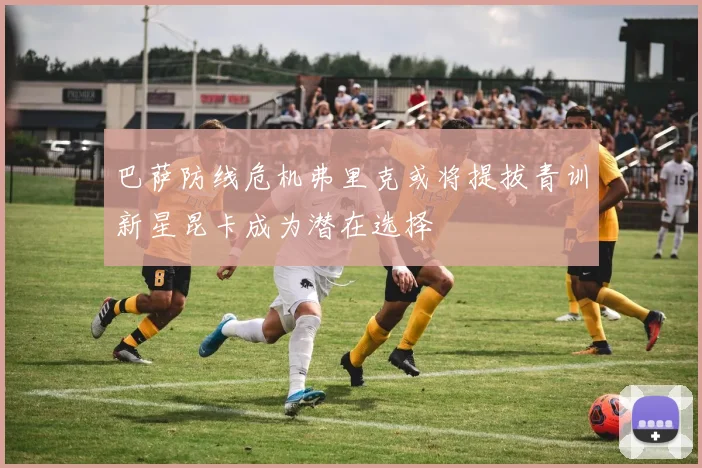 巴萨防线危机弗里克或将提拔青训新星昆卡成为潜在选择