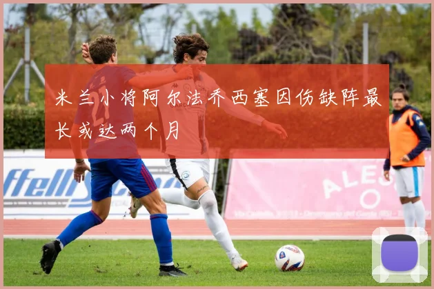米兰小将阿尔法乔西塞因伤缺阵最长或达两个月