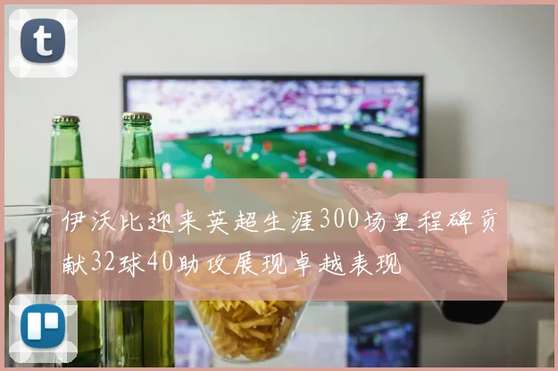 伊沃比迎来英超生涯300场里程碑贡献32球40助攻展现卓越表现