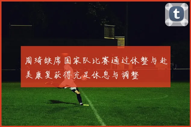 周琦缺席国家队比赛通过休整与赴美康复获得充足休息与调整