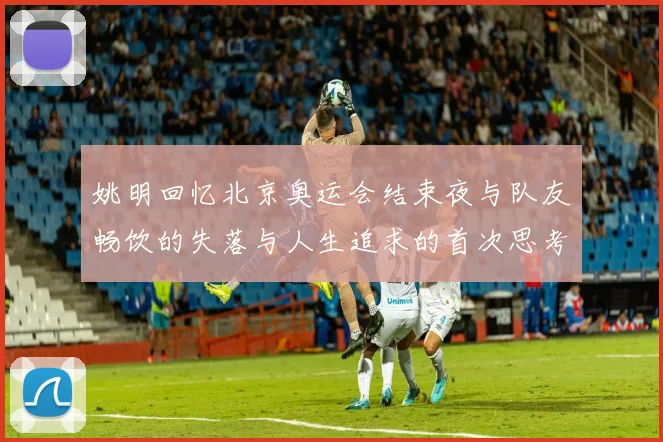 姚明回忆北京奥运会结束夜与队友畅饮的失落与人生追求的首次思考