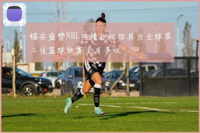 锡安盛赞NBL热情款待称其为全球第二佳篮球联赛无可争议