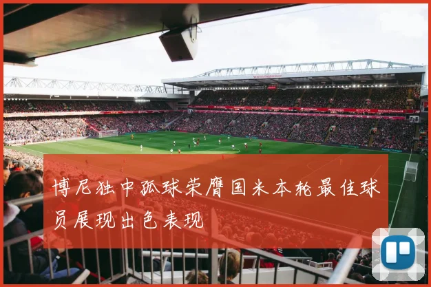 博尼独中孤球荣膺国米本轮最佳球员展现出色表现