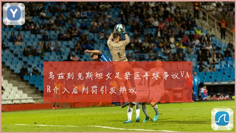 乌兹别克斯坦女足禁区手球争议VAR介入后判罚引发热议