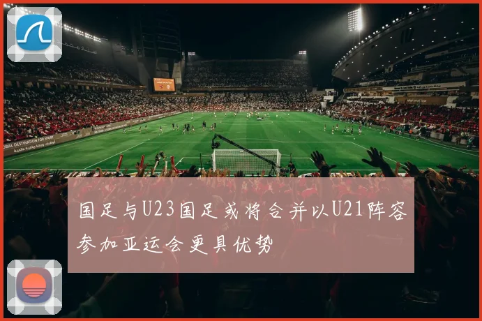 国足与U23国足或将合并以U21阵容参加亚运会更具优势