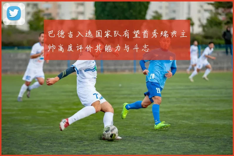 巴德吉入选国家队有望首秀瑞典主帅高度评价其能力与斗志