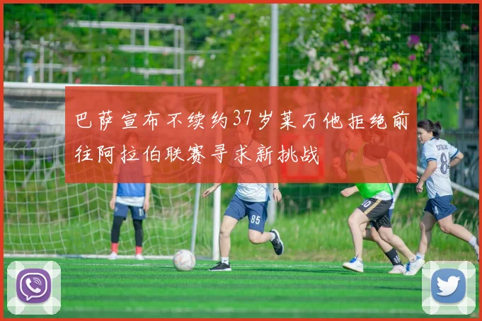 巴萨宣布不续约37岁莱万他拒绝前往阿拉伯联赛寻求新挑战