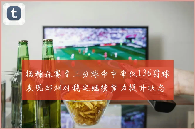 杨瀚森赛季三分球命中率仅136罚球表现却相对稳定继续努力提升状态