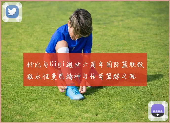 科比与Gigi逝世六周年国际篮联致敬永恒曼巴精神与传奇篮球之路