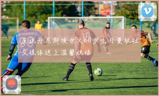 庆祝丹尼斯埃尔文60岁生日曼联社交媒体送上温馨祝福